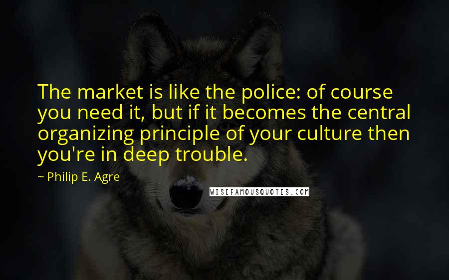 Philip E. Agre Quotes: The market is like the police: of course you need it, but if it becomes the central organizing principle of your culture then you're in deep trouble.