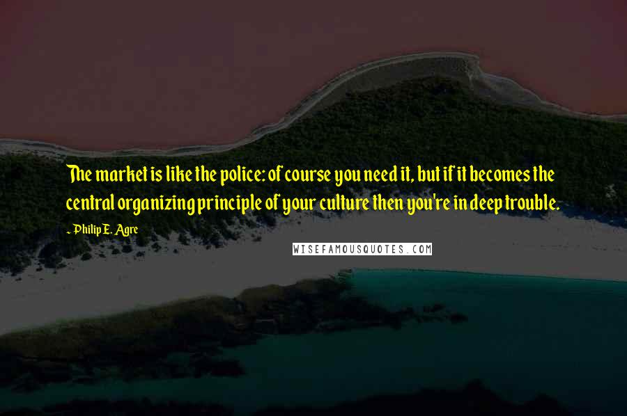 Philip E. Agre Quotes: The market is like the police: of course you need it, but if it becomes the central organizing principle of your culture then you're in deep trouble.