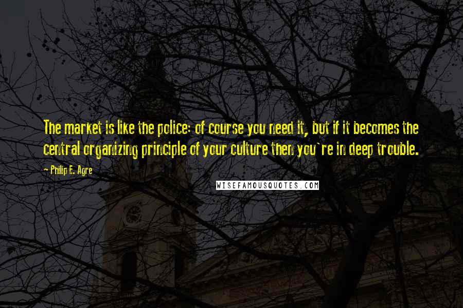 Philip E. Agre Quotes: The market is like the police: of course you need it, but if it becomes the central organizing principle of your culture then you're in deep trouble.