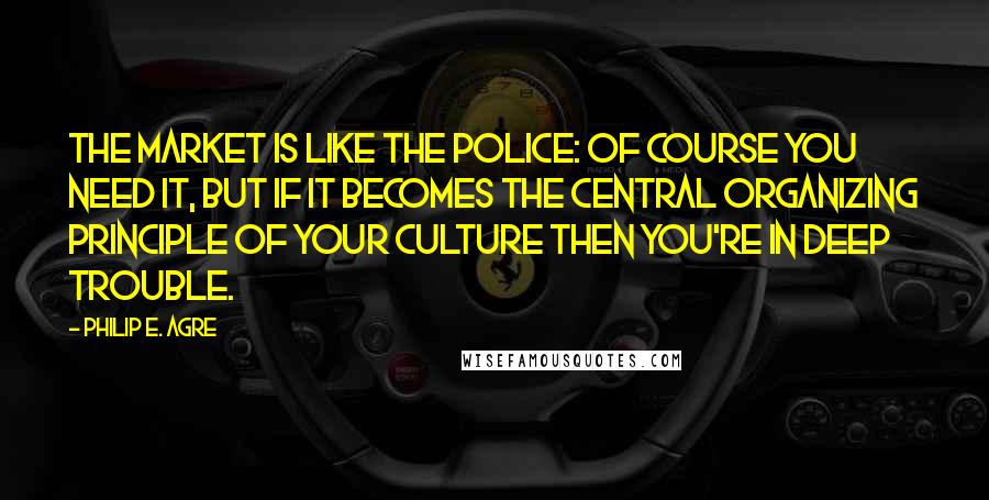 Philip E. Agre Quotes: The market is like the police: of course you need it, but if it becomes the central organizing principle of your culture then you're in deep trouble.