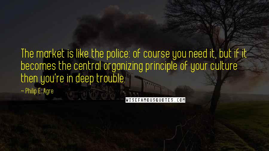 Philip E. Agre Quotes: The market is like the police: of course you need it, but if it becomes the central organizing principle of your culture then you're in deep trouble.