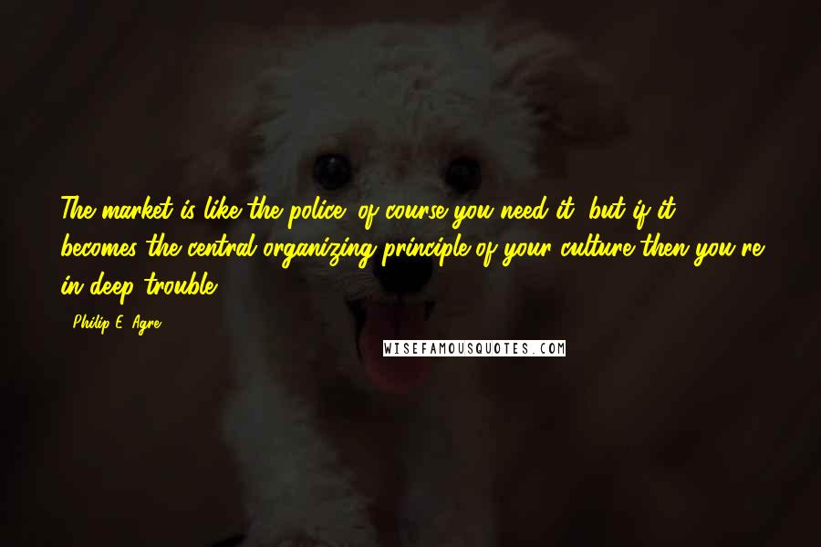 Philip E. Agre Quotes: The market is like the police: of course you need it, but if it becomes the central organizing principle of your culture then you're in deep trouble.