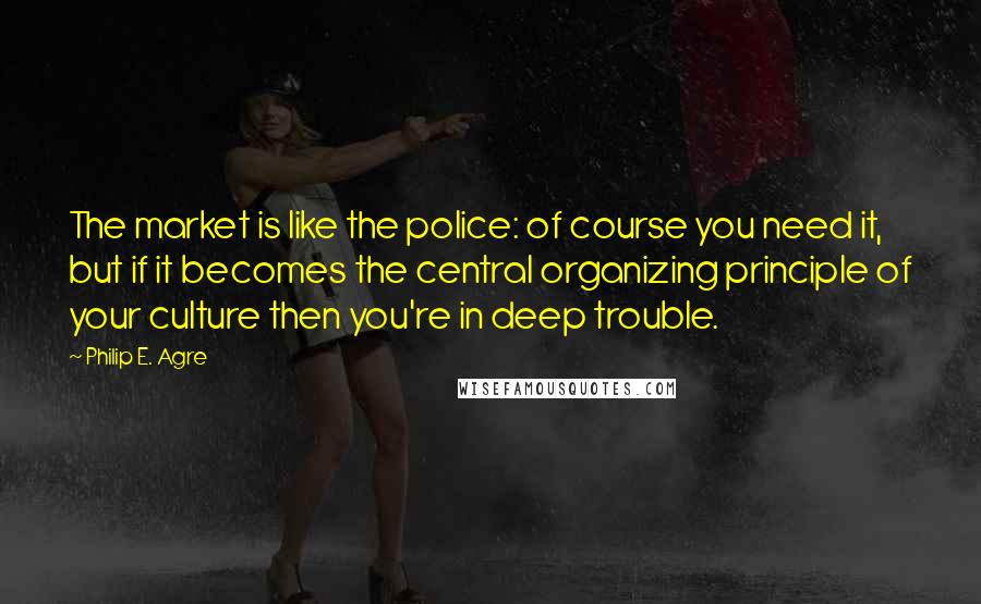Philip E. Agre Quotes: The market is like the police: of course you need it, but if it becomes the central organizing principle of your culture then you're in deep trouble.