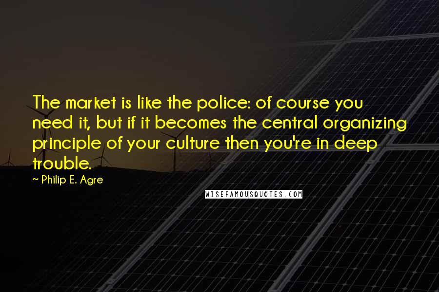 Philip E. Agre Quotes: The market is like the police: of course you need it, but if it becomes the central organizing principle of your culture then you're in deep trouble.