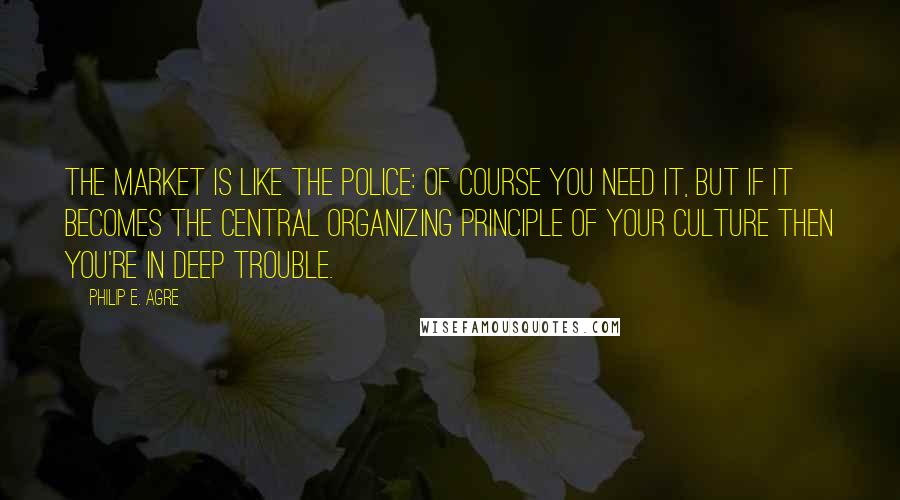 Philip E. Agre Quotes: The market is like the police: of course you need it, but if it becomes the central organizing principle of your culture then you're in deep trouble.