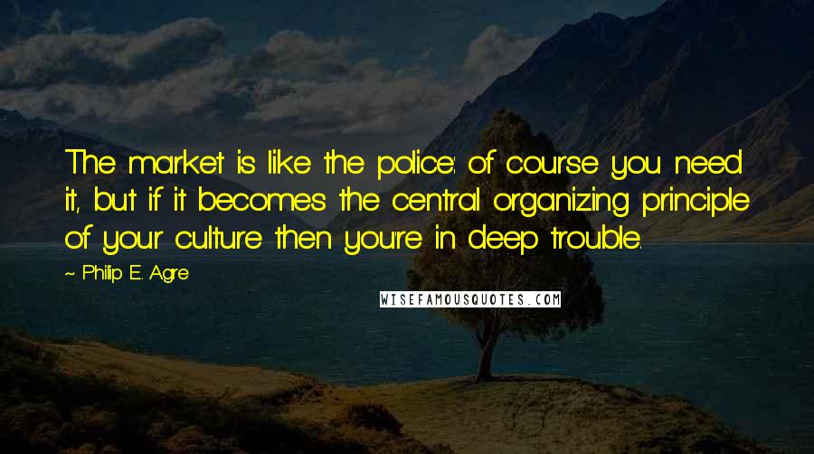 Philip E. Agre Quotes: The market is like the police: of course you need it, but if it becomes the central organizing principle of your culture then you're in deep trouble.