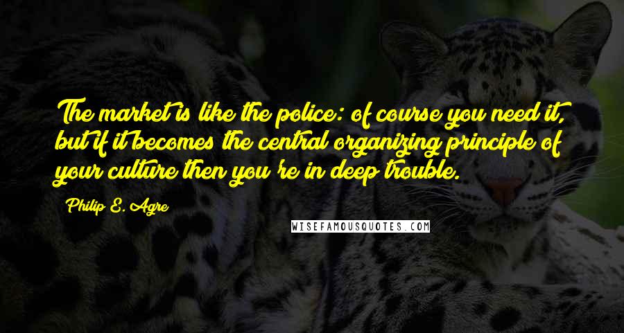 Philip E. Agre Quotes: The market is like the police: of course you need it, but if it becomes the central organizing principle of your culture then you're in deep trouble.