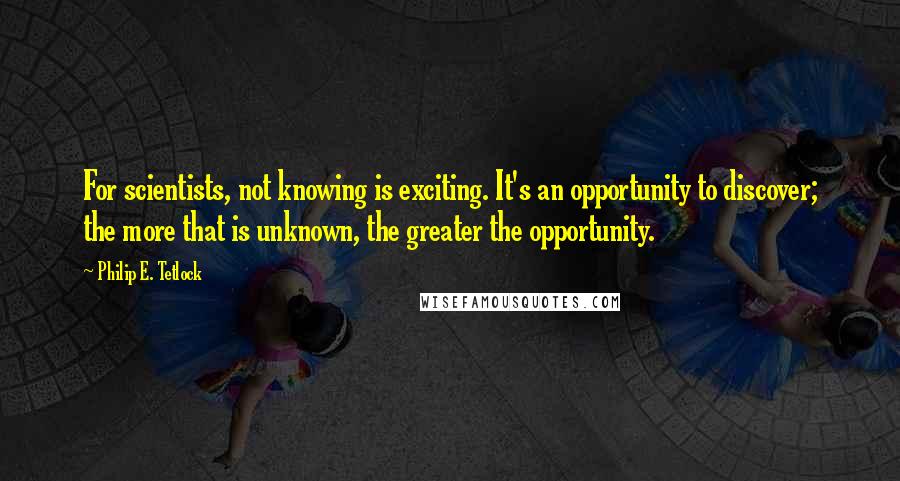 Philip E. Tetlock Quotes: For scientists, not knowing is exciting. It's an opportunity to discover; the more that is unknown, the greater the opportunity.