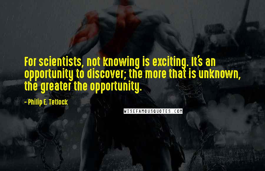 Philip E. Tetlock Quotes: For scientists, not knowing is exciting. It's an opportunity to discover; the more that is unknown, the greater the opportunity.