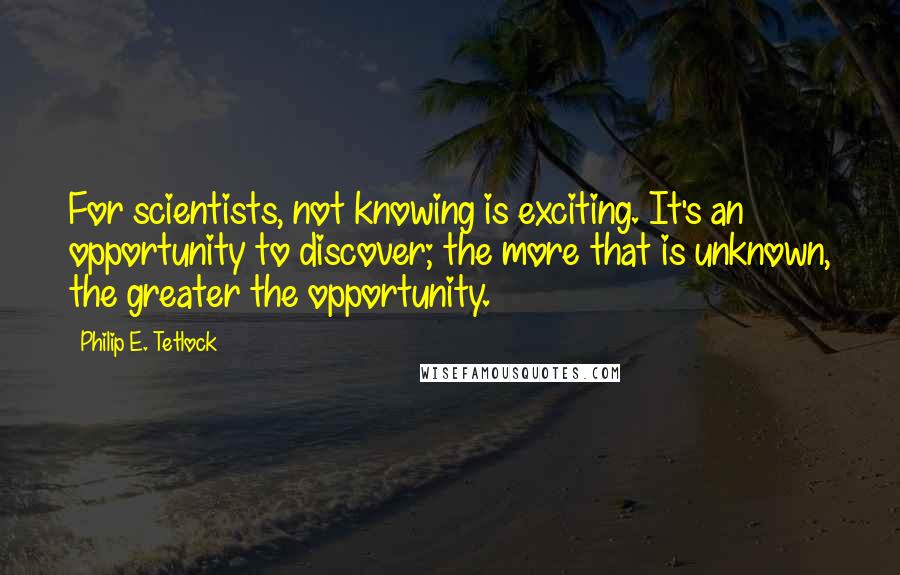 Philip E. Tetlock Quotes: For scientists, not knowing is exciting. It's an opportunity to discover; the more that is unknown, the greater the opportunity.