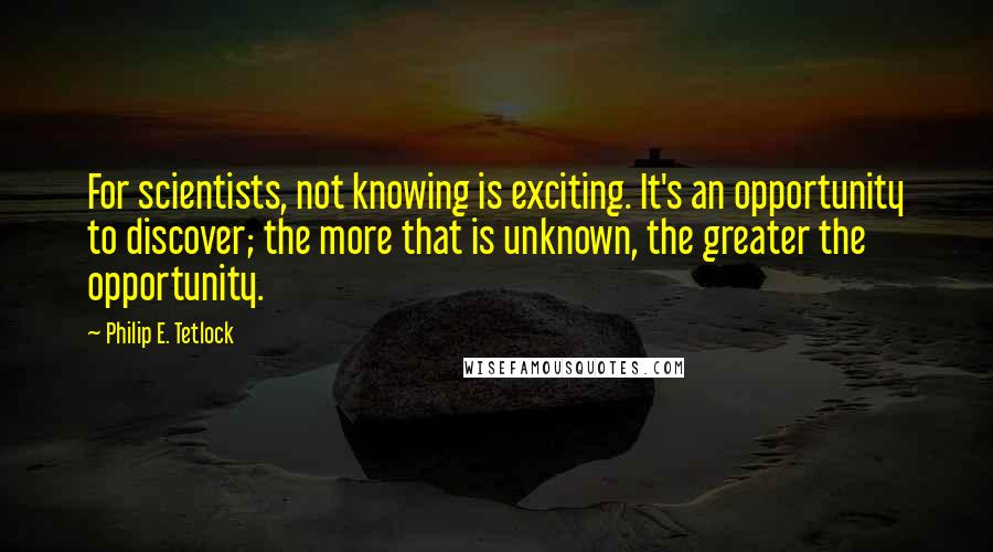 Philip E. Tetlock Quotes: For scientists, not knowing is exciting. It's an opportunity to discover; the more that is unknown, the greater the opportunity.