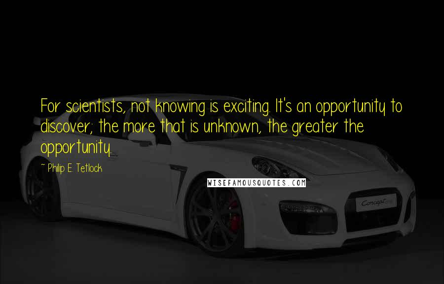 Philip E. Tetlock Quotes: For scientists, not knowing is exciting. It's an opportunity to discover; the more that is unknown, the greater the opportunity.