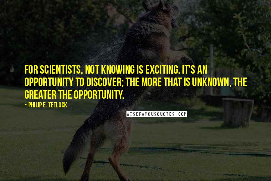 Philip E. Tetlock Quotes: For scientists, not knowing is exciting. It's an opportunity to discover; the more that is unknown, the greater the opportunity.