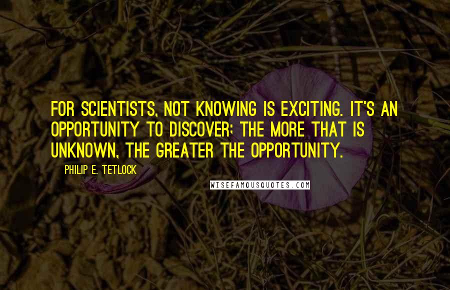 Philip E. Tetlock Quotes: For scientists, not knowing is exciting. It's an opportunity to discover; the more that is unknown, the greater the opportunity.