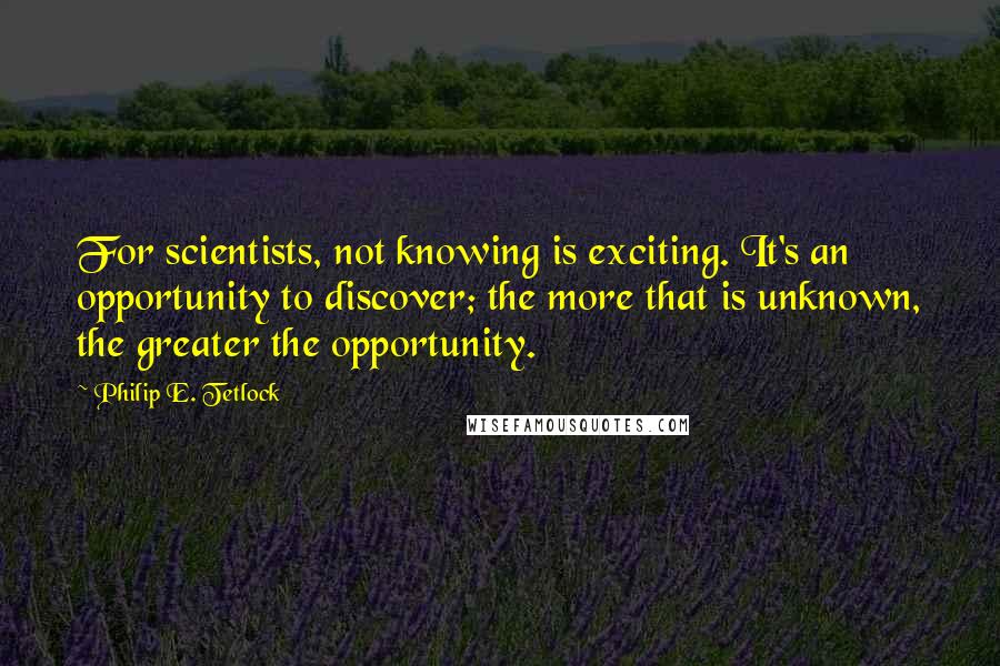 Philip E. Tetlock Quotes: For scientists, not knowing is exciting. It's an opportunity to discover; the more that is unknown, the greater the opportunity.