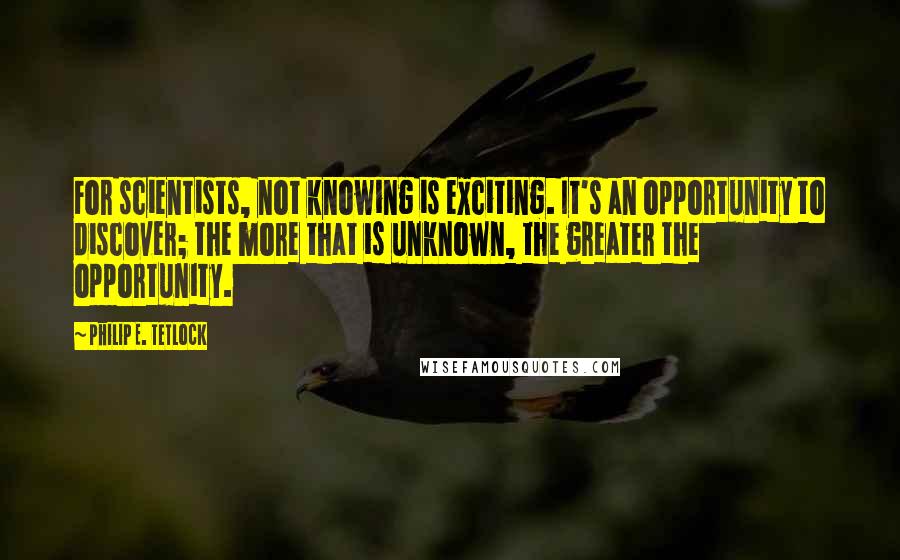 Philip E. Tetlock Quotes: For scientists, not knowing is exciting. It's an opportunity to discover; the more that is unknown, the greater the opportunity.