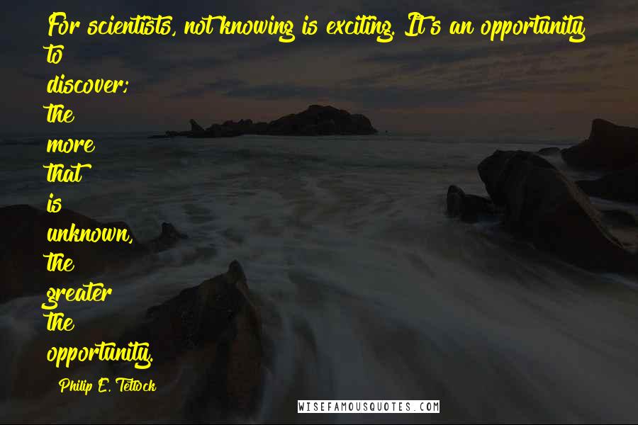 Philip E. Tetlock Quotes: For scientists, not knowing is exciting. It's an opportunity to discover; the more that is unknown, the greater the opportunity.