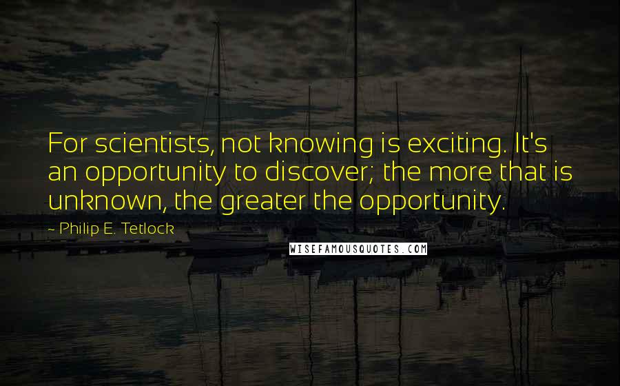 Philip E. Tetlock Quotes: For scientists, not knowing is exciting. It's an opportunity to discover; the more that is unknown, the greater the opportunity.