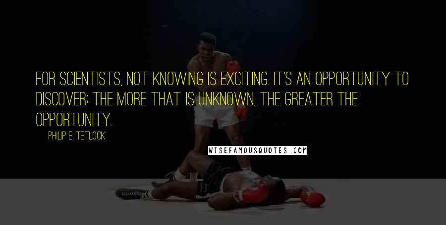 Philip E. Tetlock Quotes: For scientists, not knowing is exciting. It's an opportunity to discover; the more that is unknown, the greater the opportunity.