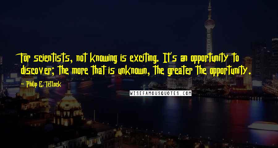 Philip E. Tetlock Quotes: For scientists, not knowing is exciting. It's an opportunity to discover; the more that is unknown, the greater the opportunity.