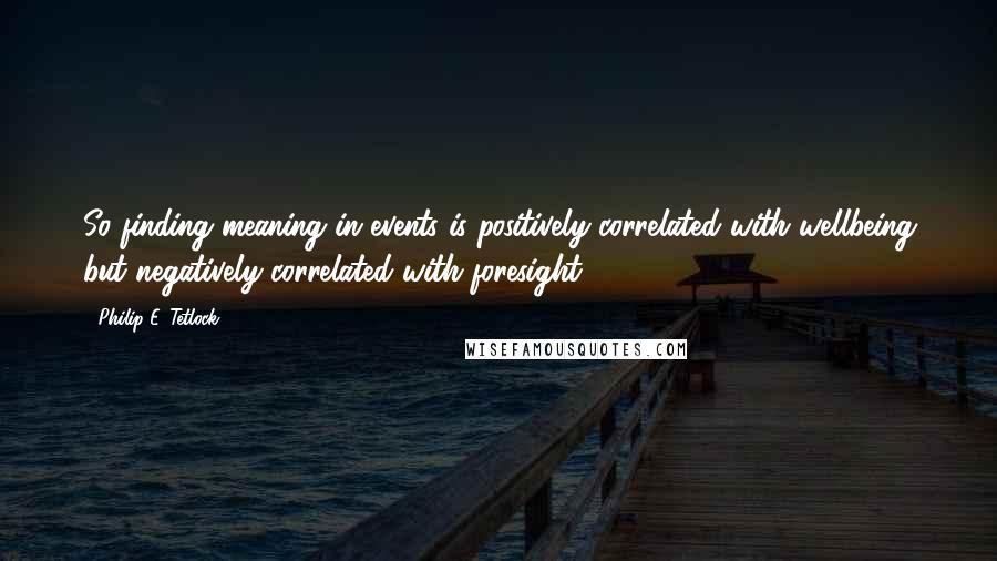 Philip E. Tetlock Quotes: So finding meaning in events is positively correlated with wellbeing but negatively correlated with foresight.