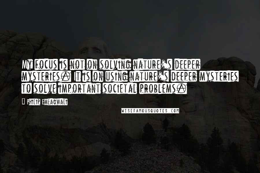 Philip Emeagwali Quotes: My focus is not on solving nature's deeper mysteries. It is on using nature's deeper mysteries to solve important societal problems.