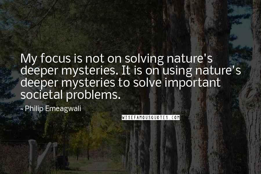 Philip Emeagwali Quotes: My focus is not on solving nature's deeper mysteries. It is on using nature's deeper mysteries to solve important societal problems.