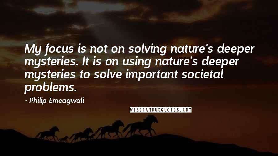 Philip Emeagwali Quotes: My focus is not on solving nature's deeper mysteries. It is on using nature's deeper mysteries to solve important societal problems.