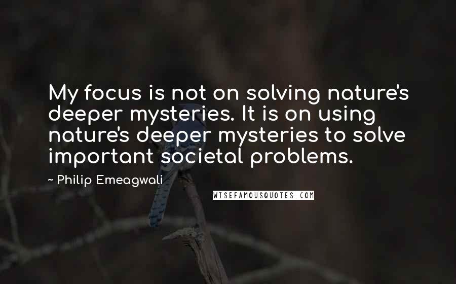 Philip Emeagwali Quotes: My focus is not on solving nature's deeper mysteries. It is on using nature's deeper mysteries to solve important societal problems.