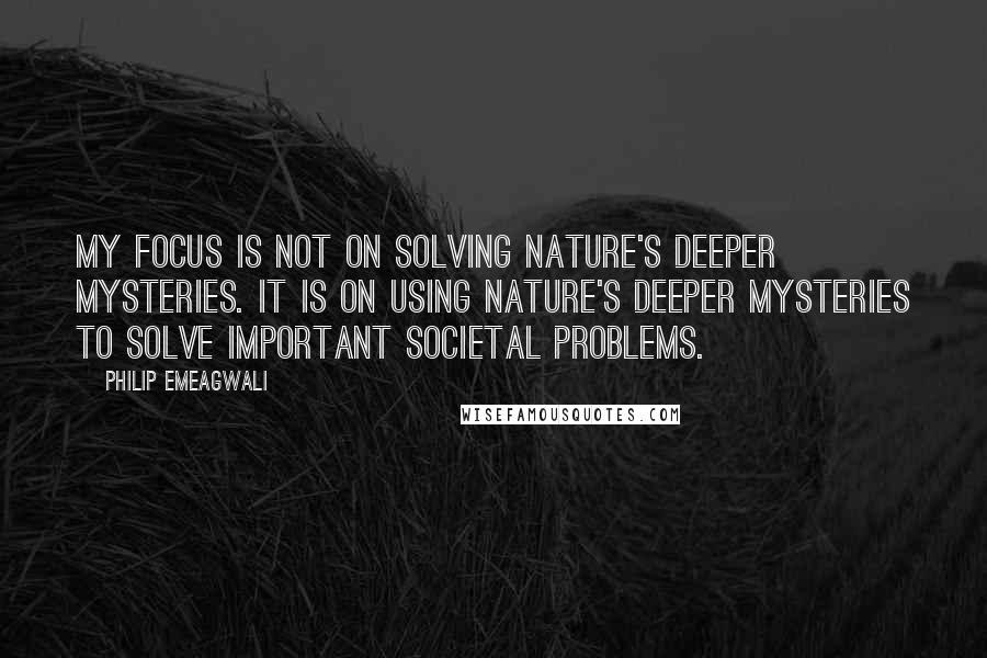 Philip Emeagwali Quotes: My focus is not on solving nature's deeper mysteries. It is on using nature's deeper mysteries to solve important societal problems.