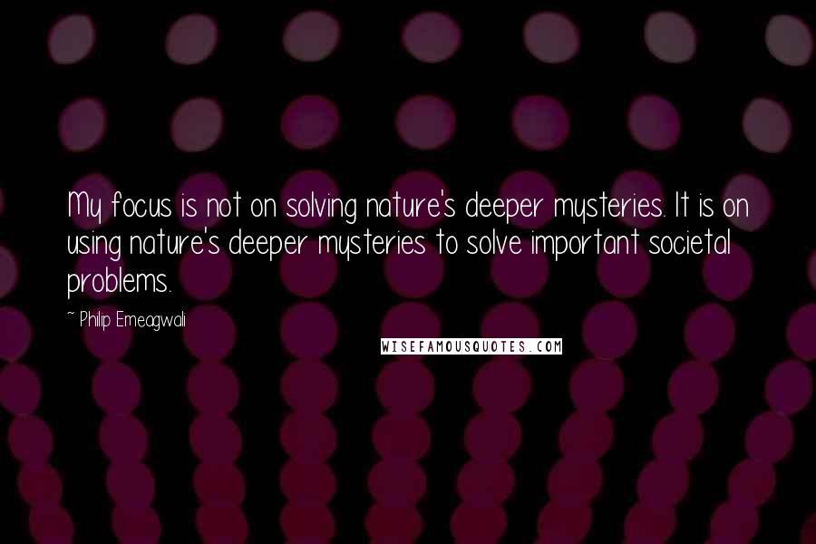 Philip Emeagwali Quotes: My focus is not on solving nature's deeper mysteries. It is on using nature's deeper mysteries to solve important societal problems.