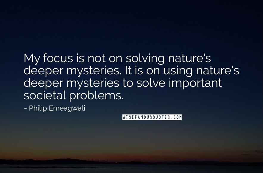 Philip Emeagwali Quotes: My focus is not on solving nature's deeper mysteries. It is on using nature's deeper mysteries to solve important societal problems.