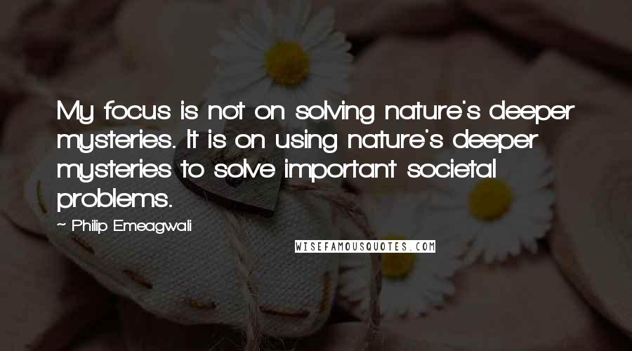 Philip Emeagwali Quotes: My focus is not on solving nature's deeper mysteries. It is on using nature's deeper mysteries to solve important societal problems.