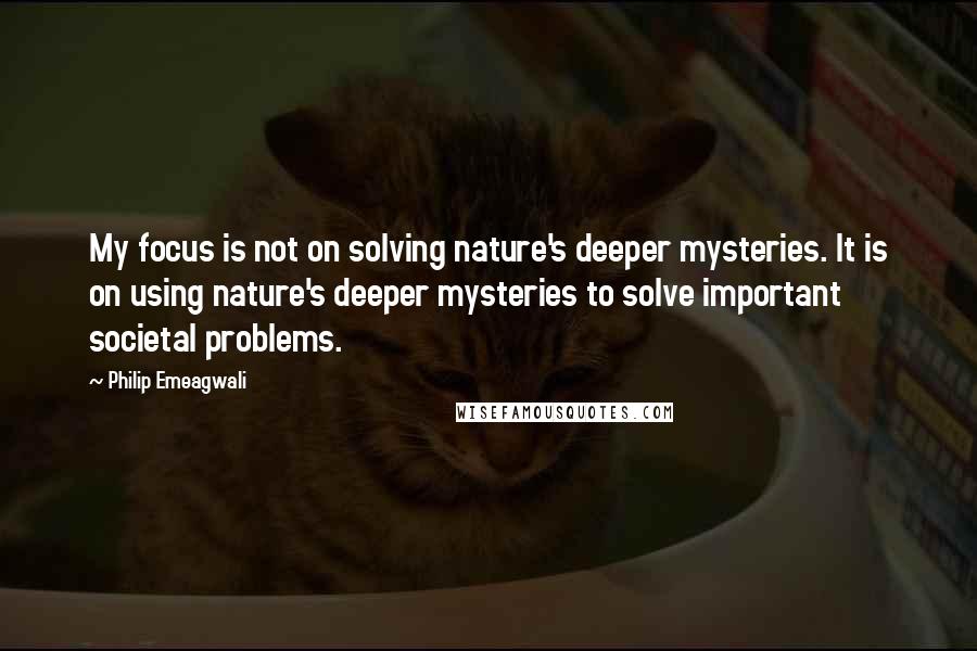 Philip Emeagwali Quotes: My focus is not on solving nature's deeper mysteries. It is on using nature's deeper mysteries to solve important societal problems.