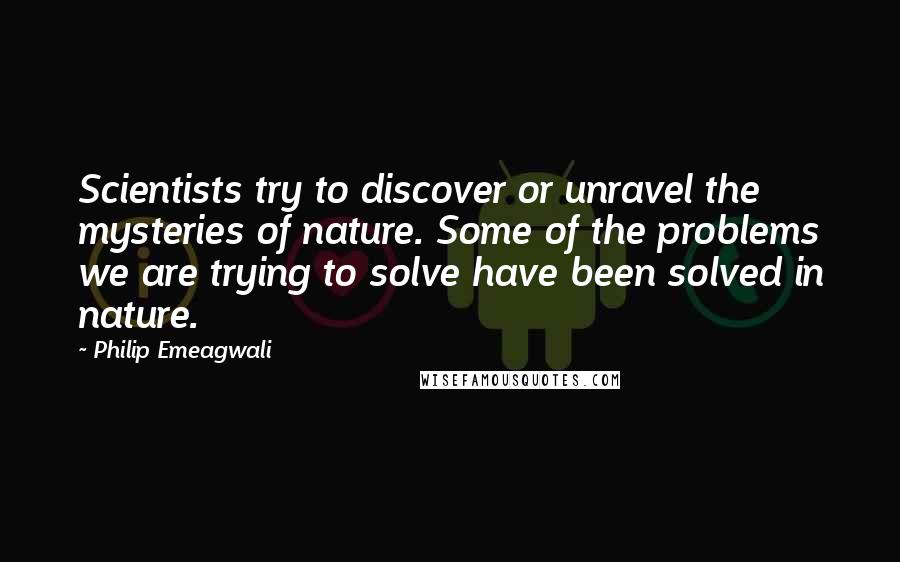 Philip Emeagwali Quotes: Scientists try to discover or unravel the mysteries of nature. Some of the problems we are trying to solve have been solved in nature.