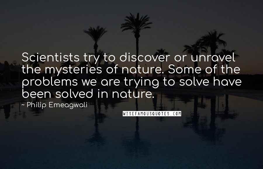 Philip Emeagwali Quotes: Scientists try to discover or unravel the mysteries of nature. Some of the problems we are trying to solve have been solved in nature.