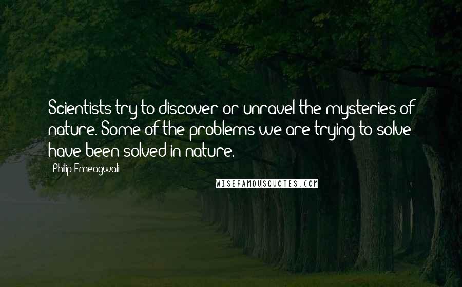 Philip Emeagwali Quotes: Scientists try to discover or unravel the mysteries of nature. Some of the problems we are trying to solve have been solved in nature.