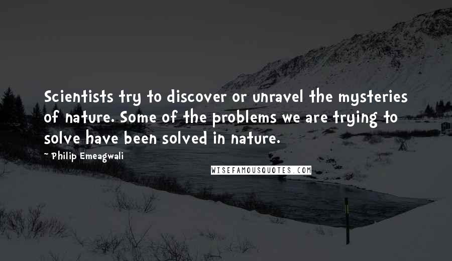 Philip Emeagwali Quotes: Scientists try to discover or unravel the mysteries of nature. Some of the problems we are trying to solve have been solved in nature.