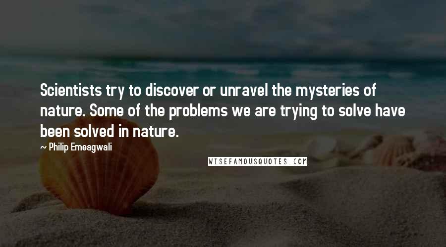 Philip Emeagwali Quotes: Scientists try to discover or unravel the mysteries of nature. Some of the problems we are trying to solve have been solved in nature.