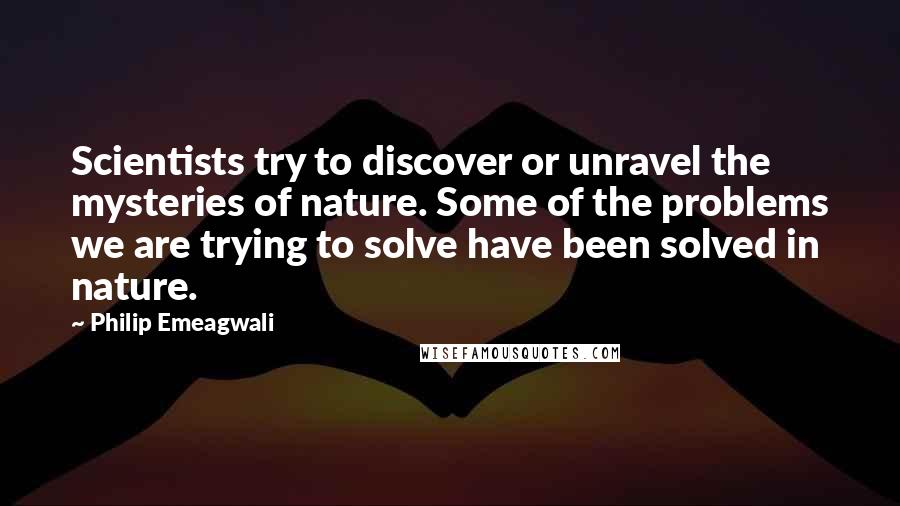 Philip Emeagwali Quotes: Scientists try to discover or unravel the mysteries of nature. Some of the problems we are trying to solve have been solved in nature.