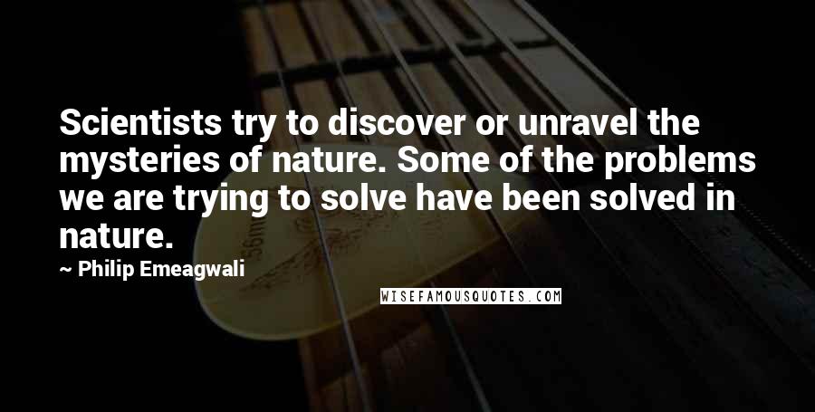 Philip Emeagwali Quotes: Scientists try to discover or unravel the mysteries of nature. Some of the problems we are trying to solve have been solved in nature.