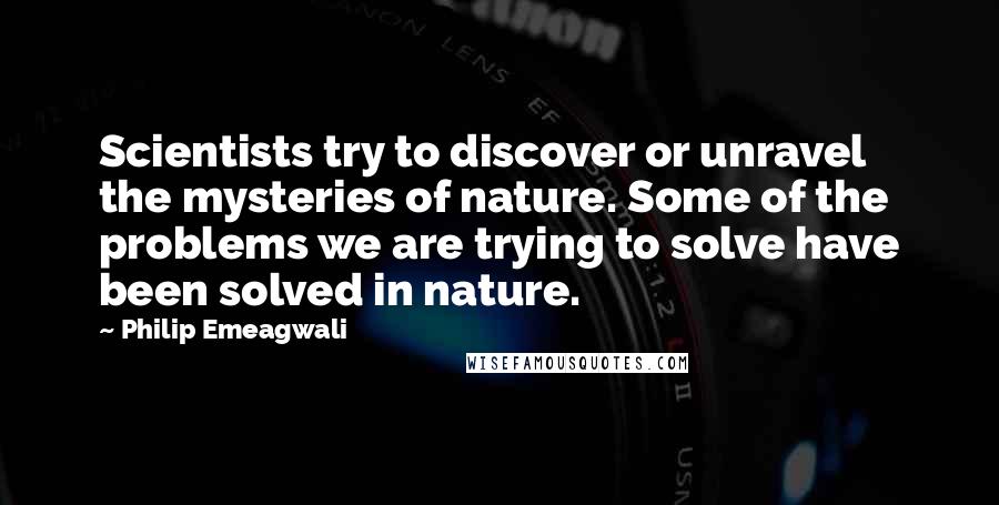 Philip Emeagwali Quotes: Scientists try to discover or unravel the mysteries of nature. Some of the problems we are trying to solve have been solved in nature.