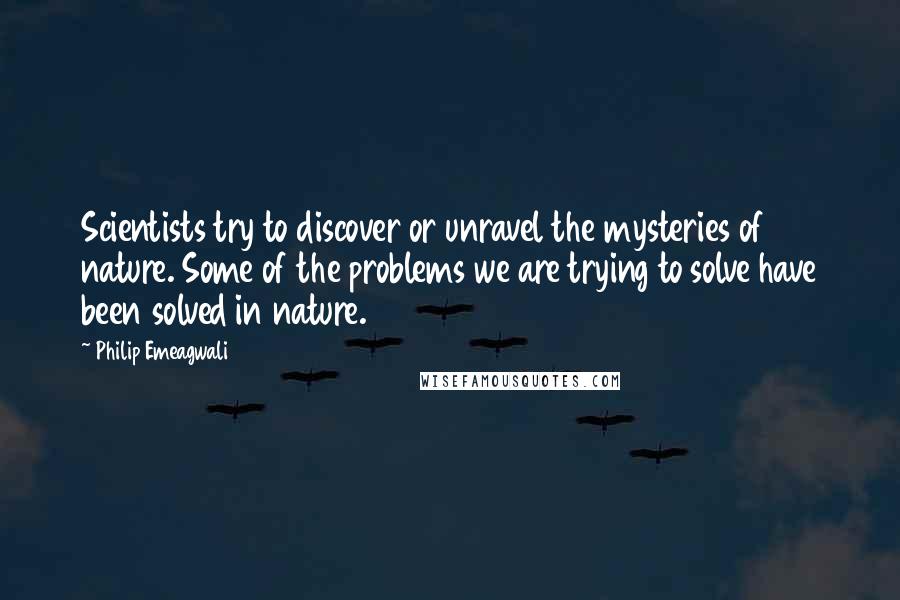 Philip Emeagwali Quotes: Scientists try to discover or unravel the mysteries of nature. Some of the problems we are trying to solve have been solved in nature.