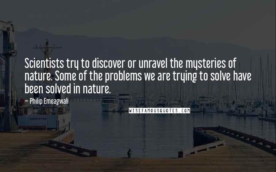 Philip Emeagwali Quotes: Scientists try to discover or unravel the mysteries of nature. Some of the problems we are trying to solve have been solved in nature.