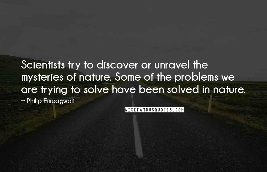 Philip Emeagwali Quotes: Scientists try to discover or unravel the mysteries of nature. Some of the problems we are trying to solve have been solved in nature.