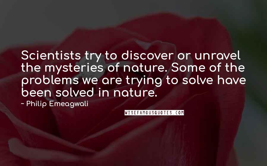 Philip Emeagwali Quotes: Scientists try to discover or unravel the mysteries of nature. Some of the problems we are trying to solve have been solved in nature.