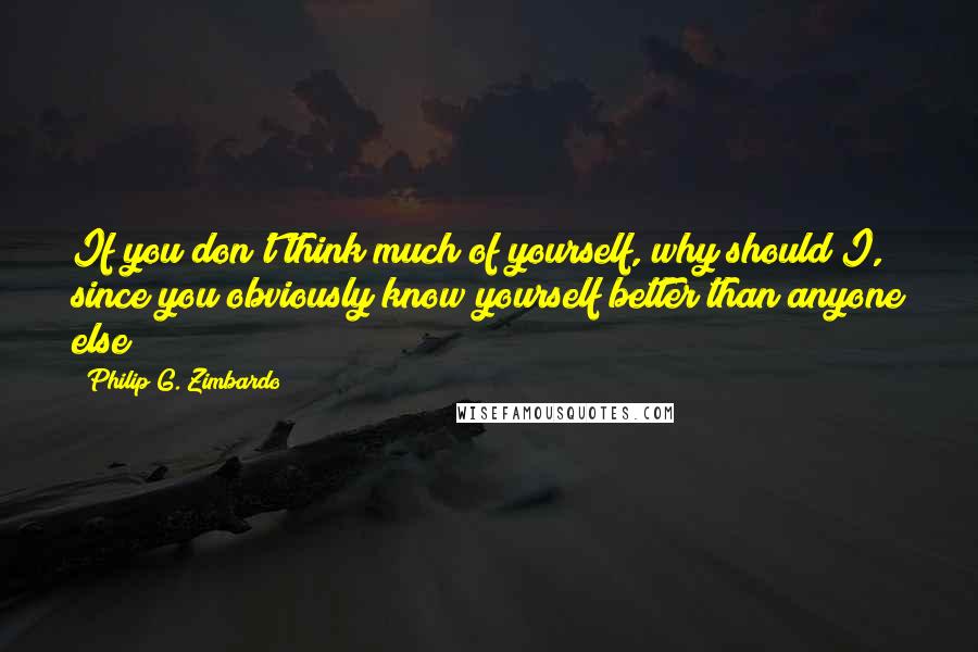 Philip G. Zimbardo Quotes: If you don't think much of yourself, why should I, since you obviously know yourself better than anyone else?