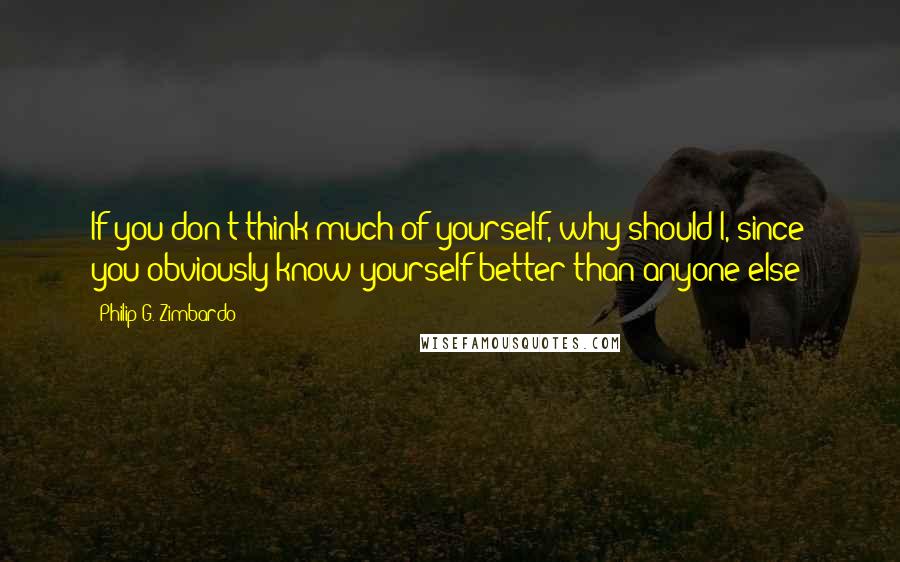 Philip G. Zimbardo Quotes: If you don't think much of yourself, why should I, since you obviously know yourself better than anyone else?