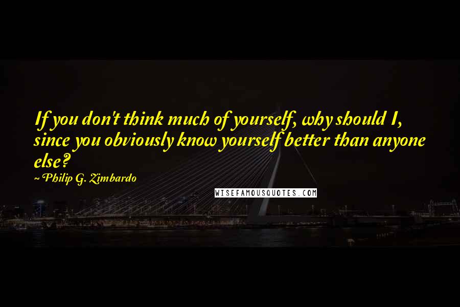 Philip G. Zimbardo Quotes: If you don't think much of yourself, why should I, since you obviously know yourself better than anyone else?