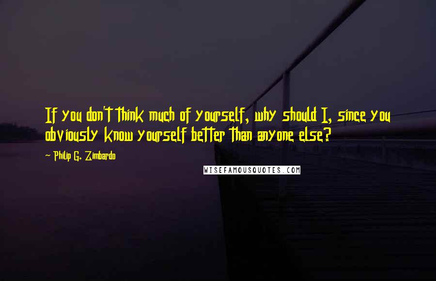 Philip G. Zimbardo Quotes: If you don't think much of yourself, why should I, since you obviously know yourself better than anyone else?